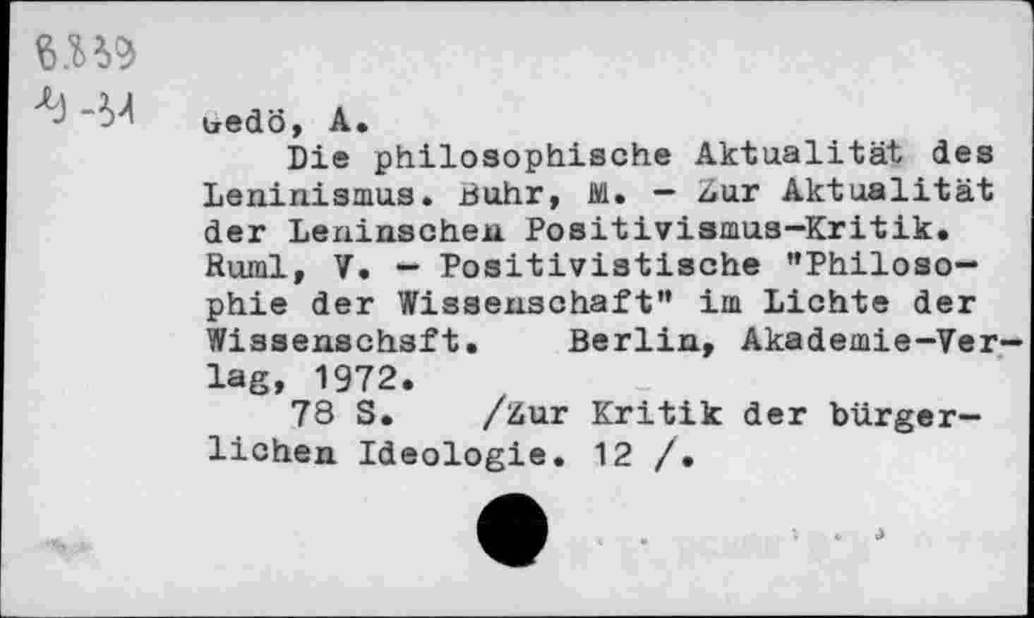 ﻿
tredö, A.
Die philosophische Aktualität des Leninismus. Buhr, 1V1. - ziur Aktualität der Leninschen Positivismus-Kritik. Ruml, V. — Positivistische ’’Philosophie der Wissenschaft” im Lichte der Wissenschaft. Berlin, Akademie-Verlag, 1972.
78 S. /&ur Kritik der bürgerlichen Ideologie. 12 /•